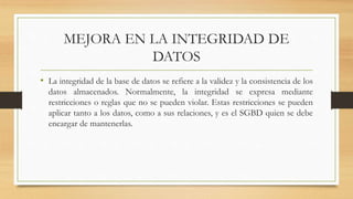MEJORA EN LA INTEGRIDAD DE
DATOS
• La integridad de la base de datos se refiere a la validez y la consistencia de los
datos almacenados. Normalmente, la integridad se expresa mediante
restricciones o reglas que no se pueden violar. Estas restricciones se pueden
aplicar tanto a los datos, como a sus relaciones, y es el SGBD quien se debe
encargar de mantenerlas.
 