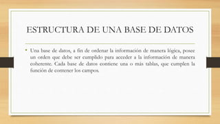 ESTRUCTURA DE UNA BASE DE DATOS
• Una base de datos, a fin de ordenar la información de manera lógica, posee
un orden que debe ser cumplido para acceder a la información de manera
coherente. Cada base de datos contiene una o más tablas, que cumplen la
función de contener los campos.
 