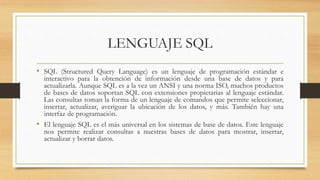 LENGUAJE SQL
• SQL (Structured Query Language) es un lenguaje de programación estándar e
interactivo para la obtención de información desde una base de datos y para
actualizarla. Aunque SQL es a la vez un ANSI y una norma ISO, muchos productos
de bases de datos soportan SQL con extensiones propietarias al lenguaje estándar.
Las consultas toman la forma de un lenguaje de comandos que permite seleccionar,
insertar, actualizar, averiguar la ubicación de los datos, y más. También hay una
interfaz de programación.
• El lenguaje SQL es el más universal en los sistemas de base de datos. Este lenguaje
nos permite realizar consultas a nuestras bases de datos para mostrar, insertar,
actualizar y borrar datos.
 