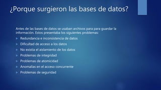 ¿Porque surgieron las bases de datos?
Antes de las bases de datos se usaban archivos para para guardar la
información. Estos presentaba los siguientes problemas:
 Redundancia e inconsistencia de datos
 Dificultad de acceso a los datos
 No existía el aislamiento de los datos
 Problemas de integridad
 Problemas de atomicidad
 Anomalías en el acceso concurrente
 Problemas de seguridad
 