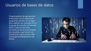 Usuarios de bases de datos
Programadores de aplicaciones:
Interactúan con el sistema sin
programas escritos. En su lugar,
ellos realizan sus consultas en un
lenguaje de consulta de base de
datos. Cada una de estas
consultas se envía al procesador
de consultas, cuya función es
transformar instrucciones LMD
(Lenguaje de Manipulación de
Datos).
 