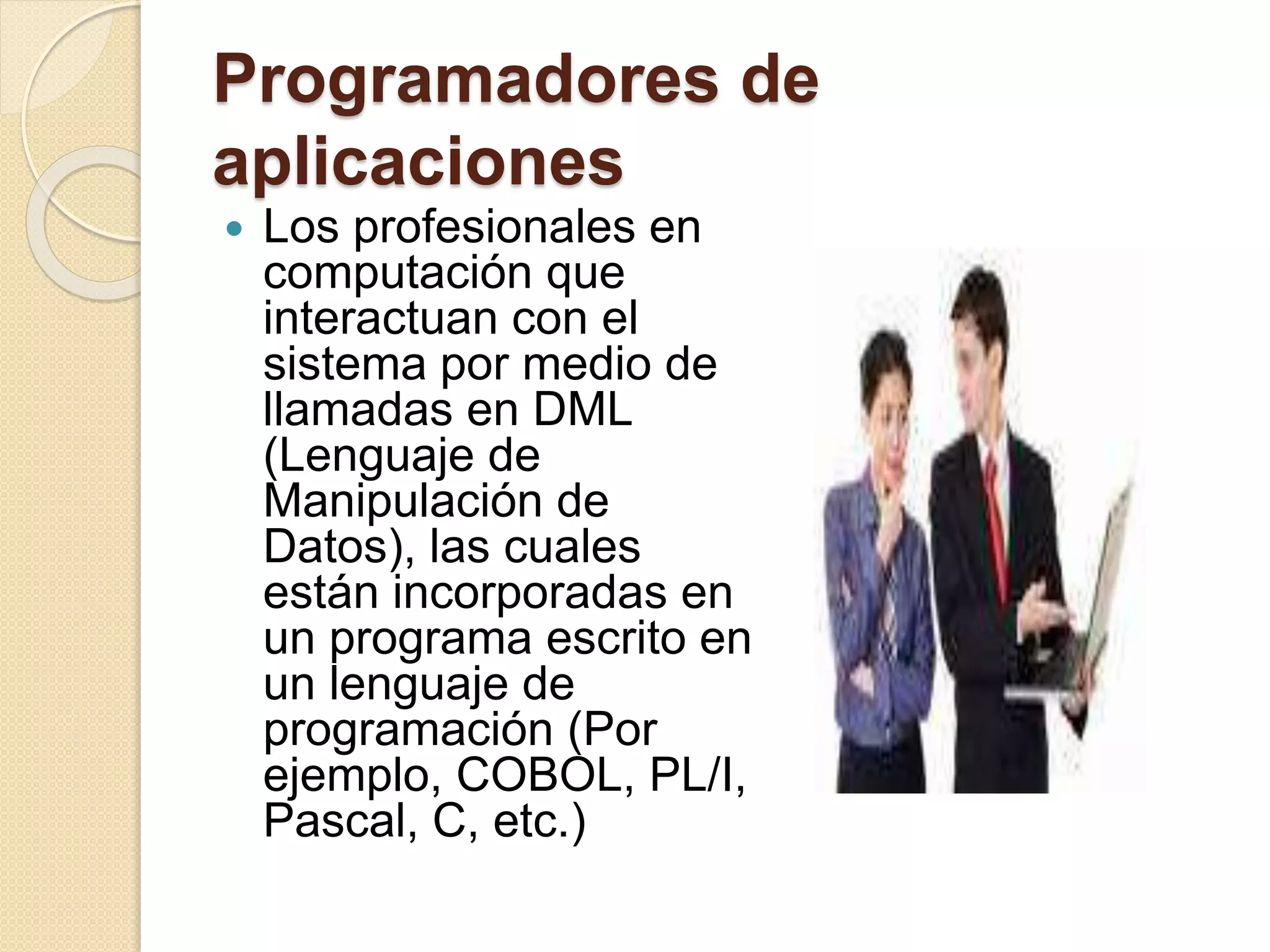 Programadores de
aplicaciones
 Los profesionales en
computación que
interactuan con el
sistema por medio de
llamadas en DML
(Lenguaje de
Manipulación de
Datos), las cuales
están incorporadas en
un programa escrito en
un lenguaje de
programación (Por
ejemplo, COBOL, PL/I,
Pascal, C, etc.)
 