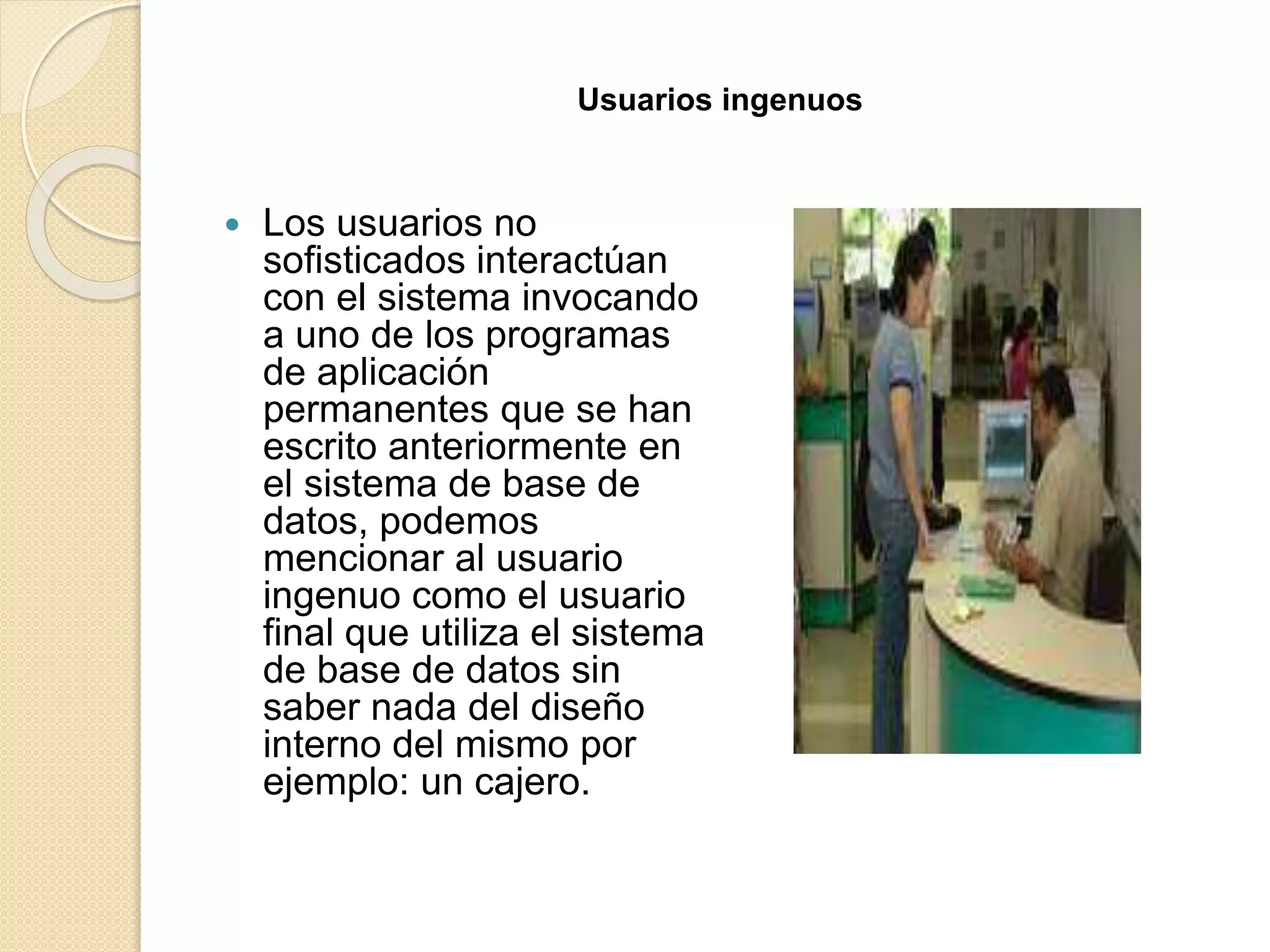 Usuarios ingenuos
 Los usuarios no
sofisticados interactúan
con el sistema invocando
a uno de los programas
de aplicación
permanentes que se han
escrito anteriormente en
el sistema de base de
datos, podemos
mencionar al usuario
ingenuo como el usuario
final que utiliza el sistema
de base de datos sin
saber nada del diseño
interno del mismo por
ejemplo: un cajero.
 