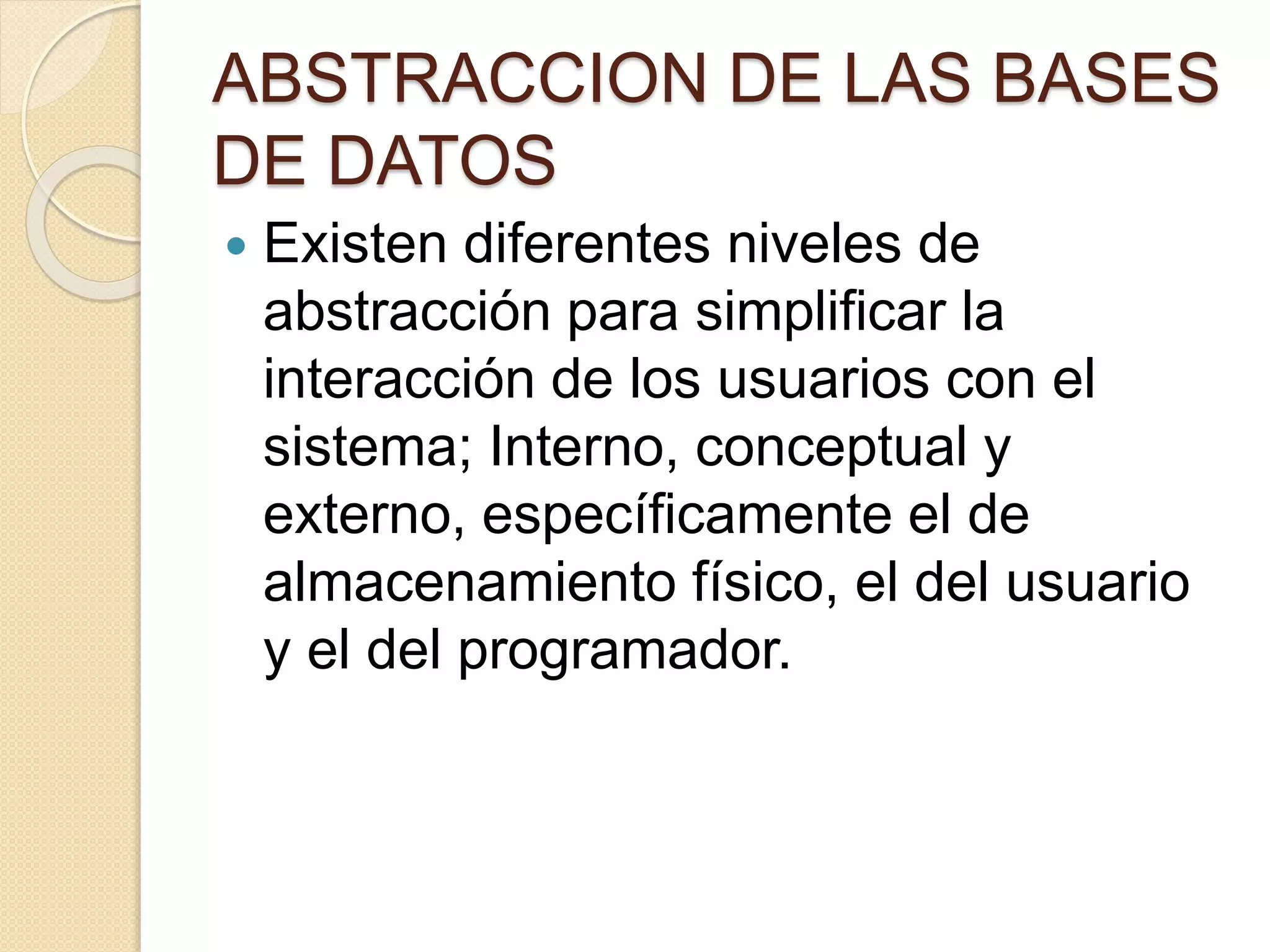 ABSTRACCION DE LAS BASES
DE DATOS
 Existen diferentes niveles de
abstracción para simplificar la
interacción de los usuarios con el
sistema; Interno, conceptual y
externo, específicamente el de
almacenamiento físico, el del usuario
y el del programador.
 