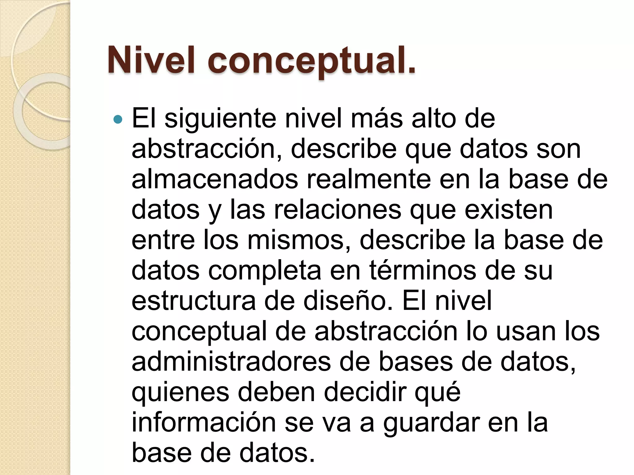 Nivel conceptual.
 El siguiente nivel más alto de
abstracción, describe que datos son
almacenados realmente en la base de
datos y las relaciones que existen
entre los mismos, describe la base de
datos completa en términos de su
estructura de diseño. El nivel
conceptual de abstracción lo usan los
administradores de bases de datos,
quienes deben decidir qué
información se va a guardar en la
base de datos.
 