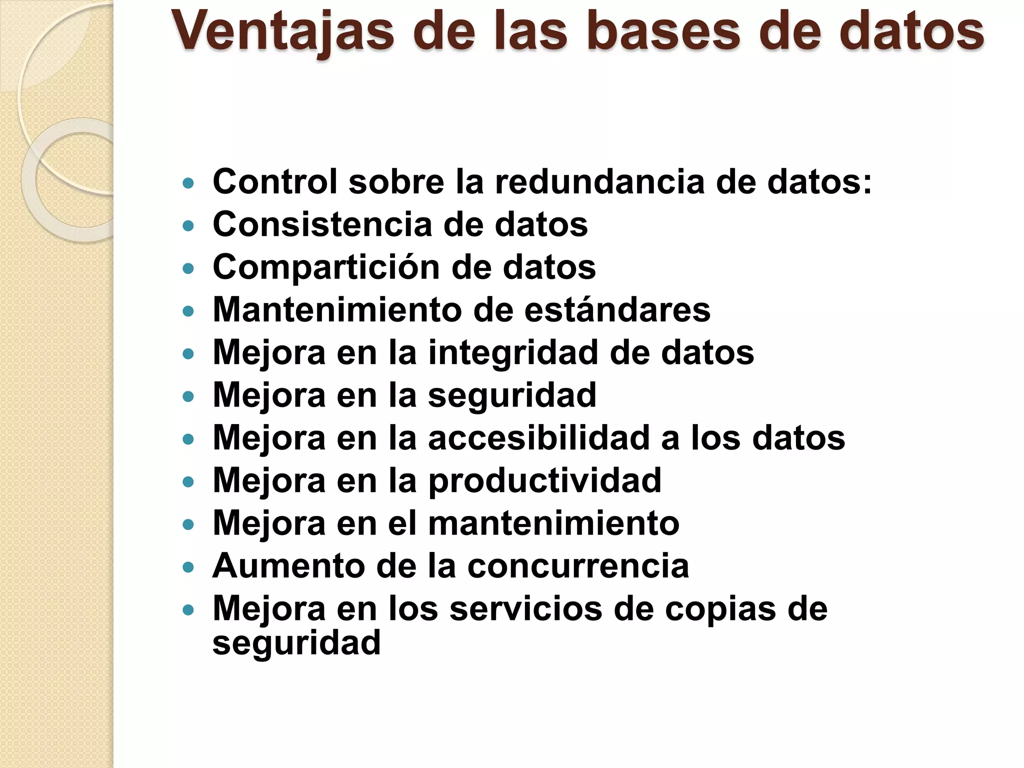 Ventajas de las bases de datos
 Control sobre la redundancia de datos:
 Consistencia de datos
 Compartición de datos
 Mantenimiento de estándares
 Mejora en la integridad de datos
 Mejora en la seguridad
 Mejora en la accesibilidad a los datos
 Mejora en la productividad
 Mejora en el mantenimiento
 Aumento de la concurrencia
 Mejora en los servicios de copias de
seguridad
 