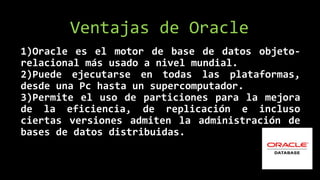 1)Oracle es el motor de base de datos objeto-
relacional más usado a nivel mundial.
2)Puede ejecutarse en todas las plataformas,
desde una Pc hasta un supercomputador.
3)Permite el uso de particiones para la mejora
de la eficiencia, de replicación e incluso
ciertas versiones admiten la administración de
bases de datos distribuidas.
Ventajas de Oracle
 