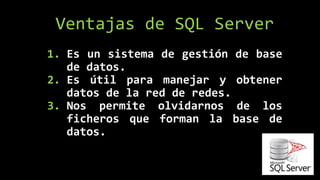 1. Es un sistema de gestión de base
de datos.
2. Es útil para manejar y obtener
datos de la red de redes.
3. Nos permite olvidarnos de los
ficheros que forman la base de
datos.
Ventajas de SQL Server
 