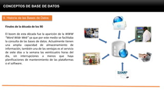 CONCEPTOS DE BASE DE DATOS
II. Historia de las Bases de Datos
Finales de la década de los 90
El boom de esta década fue la aparición de la WWW
“Word Wide Web” ya que por este medio se facilitaba
la consulta de las bases de datos. Actualmente tienen
una amplia capacidad de almacenamiento de
información, también una de las ventajas es el servicio
de siete días a la semana las veinticuatro horas del
día, sin interrupciones a menos que haya
planificaciones de mantenimiento de las plataformas
o el software.
 