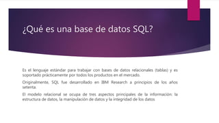 ¿Qué es una base de datos SQL?
Es el lenguaje estándar para trabajar con bases de datos relacionales (tablas) y es
soportado prácticamente por todos los productos en el mercado.
Originalmente, SQL fue desarrollado en IBM Research a principios de los años
setenta.
El modelo relacional se ocupa de tres aspectos principales de la información: la
estructura de datos, la manipulación de datos y la integridad de los datos
 