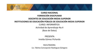 CURSO NACIONAL
FORMACIÓN DISICPLINAR
DOCENTES DE EDUCACIÓN MEDIA SUPERIOR
INSTITUCIONES DE EDUCACIÓN PÚBLICA DE EDUCACIÓN MEDIA SUPERIOR
CURSO: INFORMÁTICA
Actividad de Aprendizaje No.4
(Base de Datos)
PRESENTA:
Imelda Gómez Pichardo
FACILITADORA:
Lic. Fátima Concepción Rodríguez Góngora
 