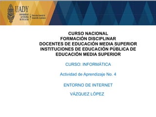 CURSO NACIONAL
FORMACIÓN DISCIPLINAR
DOCENTES DE EDUCACIÓN MEDIA SUPERIOR
INSTITUCIONES DE EDUCACIÓN PÚBLICA DE
EDUCACIÓN MEDIA SUPERIOR
CURSO: INFORMÁTICA
Actividad de Aprendizaje No. 4
ENTORNO DE INTERNET
VÁZQUEZ LÓPEZ
 