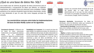 M.E SERGIO IVAN PEREZ SILLERBases de Datos Actividad de aprendizaje 4
¿Qué es una base de datos No- SQL?
Una amplia clase de sistemas de gestión de datos mecanismos para el
almacenamiento y recuperación de datos que difieren, en aspectos
importantes, del modelo clásico de relaciones entre entidades o tablas
existente en los sistemas de gestión bases de datos relacionales, siendo
el más destacado el que no usan SQL como lenguaje principal de
consulta.
Aunque son conocidas desde la década de los 60
del pasado siglo, su auge actual viene
determinado por el uso que, de estos sistemas
han hecho las principales compañías de internet
como Amazon, Google, Twitter y Facebook.
Las características comunes entre todas las implementaciones
de bases de datos NoSQL suelen ser las siguientes:
Consistencia Eventual: A diferencia de
las bases de datos relacionales
tradicionales, en la mayoría de sistemas
NoSQL, no se implementan
mecanismos rígidos de consistencia que
garanticen que cualquier cambio
llevado a cabo en el sistema distribuido
sea visto, al mismo tiempo, por todos
los nodos y asegurando, también, la no
violación de posibles restricciones de
integridad de los datos u otras reglas
definidas.
Flexibilidad en el esquema: En la mayoría de base de
datos NoSQL, los esquemas de datos son dinámicos; es
decir, a diferencia de las bases de datos relacionales en
las que, la escritura de los datos debe adaptarse a unas
estructuras(o tablas, compuestas a su vez por filas y
columnas) y tipos de datos pre-definidos, en los
sistemas NoSQL, cada registro (o documento, como se
les suele llamar en estos casos) puede contener una
información con diferente forma cada vez, pudiendo así
almacenar sólo los atributos que interesen en cada uno
de ellos, facilitando el polimorfismo de datos bajo una
misma colección de información.
Estructura distribuida: Generalmente los datos se
distribuyen, entre los diferentes nodos que componen el
sistema. Hay dos estilos de distribución de datos:
Particionado (ó Sharding): El particionado distribuye los
datos entre múltiples servidores de forma que, cada
servidor, actúe como única fuente de un subconjunto de
datos.
Réplica: La réplica copia los datos entre
múltiples servidores, de forma que cada bit de datos pueda
ser encontrado en múltiples lugares. Esta réplica puede
realizarse de dos maneras: Réplica maestro-esclavo en la
que un servidor gestiona la escritura de la copia autorizada
mientras que los esclavos se sincronizan con este servidor
maestro y sólo gestionan las lecturas.
Réplica peer-to-peer en la que se permiten escrituras a
cualquier nodo y ellos se coordinan entre sí para sincronizar
sus copias de los datos
 