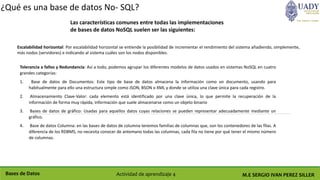M.E SERGIO IVAN PEREZ SILLERBases de Datos Actividad de aprendizaje 4
¿Qué es una base de datos No- SQL?
Las características comunes entre todas las implementaciones
de bases de datos NoSQL suelen ser las siguientes:
Tolerancia a fallos y Redundancia: Así a todo, podemos agrupar los diferentes modelos de datos usados en sistemas NoSQL en cuatro
grandes categorías:
1. Base de datos de Documentos: Este tipo de base de datos almacena la información como un documento, usando para
habitualmente para ello una estructura simple como JSON, BSON o XML y donde se utiliza una clave única para cada registro.
2. Almacenamiento Clave-Valor: cada elemento está identificado por una clave única, lo que permite la recuperación de la
información de forma muy rápida, información que suele almacenarse como un objeto binario
3. Bases de datos de gráfico: Usadas para aquellos datos cuyas relaciones se pueden representar adecuadamente mediante un
gráfico.
4. Base de datos Columna: en las bases de datos de columna tenemos familias de columnas que, son los contenedores de las filas. A
diferencia de los RDBMS, no necesita conocer de antemano todas las columnas, cada fila no tiene por qué tener el mismo número
de columnas.
Escalabilidad horizontal: Por escalabilidad horizontal se entiende la posibilidad de incrementar el rendimiento del sistema añadiendo, simplemente,
más nodos (servidores) e indicando al sistema cuáles son los nodos disponibles.
 