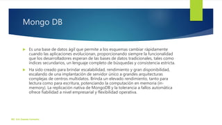 Mongo DB
 Es una base de datos ágil que permite a los esquemas cambiar rápidamente
cuando las aplicaciones evolucionan, proporcionando siempre la funcionalidad
que los desarrolladores esperan de las bases de datos tradicionales, tales como
índices secundarios, un lenguaje completo de búsquedas y consistencia estricta.
 Ha sido creado para brindar escalabilidad, rendimiento y gran disponibilidad,
escalando de una implantación de servidor único a grandes arquitecturas
complejas de centros multidatos. Brinda un elevado rendimiento, tanto para
lectura como para escritura, potenciando la computación en memoria (in-
memory). La replicación nativa de MongoDB y la tolerancia a fallos automática
ofrece fiabilidad a nivel empresarial y flexibilidad operativa.
ISC. Eric Zepeda Camacho
 