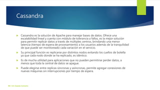 Cassandra
 Cassandra es la solución de Apache para manejar bases de datos. Ofrece una
escalabilidad lineal y cuenta con módulo de tolerancia a fallos, es la mejor solución
para permitir replicar datos a través de múltiples centros, brindando una menor
latencia (tiempo de espera de procesamiento) a los usuarios además de la tranquilidad
de que puede ser monitoreado cada variación en el servicio.
 Su principal función es replicarse por distintos nodos evitando los cuellos de botella
ya que cada nodo donde se ha replicado, es idéntico.
 Es de mucha utilidad para aplicaciones que no pueden permitirse perder datos, a
menos que toda la central de datos se apague.
 Puede elegirse entre replicas síncronas y asíncronas, permite agregar conexiones de
nuevas máquinas sin interrupciones por tiempo de espera.
ISC. Eric Zepeda Camacho
 