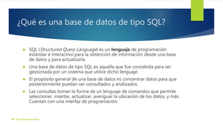 ¿Qué es una base de datos de tipo SQL?
 SQL (Structured Query Language) es un lenguaje de programación
estándar e interactivo para la obtención de información desde una base
de datos y para actualizarla.
 Una base de datos de tipo SQL es aquella que fue concebida para ser
gestionada por un sistema que utilice dicho lenguaje.
 El propósito general de una base de datos es concentrar datos para que
posteriormente puedan ser consultados y analizados.
 Las consultas toman la forma de un lenguaje de comandos que permite
seleccionar, insertar, actualizar, averiguar la ubicación de los datos, y más.
Cuentan con una interfaz de programación.
ISC. Eric Zepeda Camacho
 