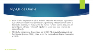 MySQL de Oracle
 Es un sistema de gestión de bases de datos relacional desarrollado bajo licencia
dual GPL/Licencia comercial por Oracle Corporation y está considerada como la
base datos open source más popular del mundo y una de las más populares en
general junto a Oracle y Microsoft SQL Server, sobre todo para entornos de
desarrollo web.
 MySQL fue inicialmente desarrollado por MySQL AB después fue adquirida por
Sun Microsystems en 2008, y ésta a su vez fue comprada por Oracle Corporation
en 2010.
ISC. Eric Zepeda Camacho
 