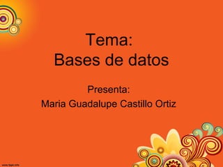 Tema:
Bases de datos
Presenta:
Maria Guadalupe Castillo Ortiz
 