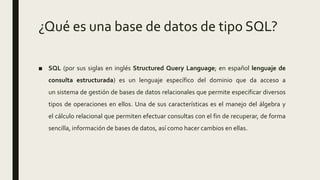 ¿Qué es una base de datos de tipo SQL?
■ SQL (por sus siglas en inglés Structured Query Language; en español lenguaje de
consulta estructurada) es un lenguaje específico del dominio que da acceso a
un sistema de gestión de bases de datos relacionales que permite especificar diversos
tipos de operaciones en ellos. Una de sus características es el manejo del álgebra y
el cálculo relacional que permiten efectuar consultas con el fin de recuperar, de forma
sencilla, información de bases de datos, así como hacer cambios en ellas.
 