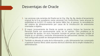 Desventajas de Oracle
1. Las versiones más recientes de Oracle son la 11g, 10g, 9g, 8g, desde el lanzamiento
original de la 8 se sucedieron varias versiones con correcciones, hasta alcanzar la
estabilidad en la 8.0.3. El motivo de tantos fallos fue, al parecer, la remodelación
del sistema de almacenamiento por causa de la introducción de extensiones
orientadas a objetos.
2. El mayor inconveniente de Oracle es quizás su precio. Incluso las licencias de
Personal Oracle son excesivamente caras, en mi opinión. Otro problema es la
necesidad de ajustes. Un error frecuente consiste en pensar que basta instalar el
Oracle en un servidor y enchufar directamente las aplicaciones clientes. Un Oracle
mal configurado puede ser desesperantemente lento.
3. También es elevado el coste de la información, y sólo últimamente han comenzado
a aparecer buenos libros sobre asuntos técnicos distintos de la simple instalación y
administración.
 
