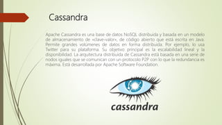 Cassandra
Apache Cassandra es una base de datos NoSQL distribuida y basada en un modelo
de almacenamiento de «clave-valor», de código abierto que está escrita en Java.
Permite grandes volúmenes de datos en forma distribuida. Por ejemplo, lo usa
Twitter para su plataforma. Su objetivo principal es la escalabilidad lineal y la
disponibilidad. La arquitectura distribuida de Cassandra está basada en una serie de
nodos iguales que se comunican con un protocolo P2P con lo que la redundancia es
máxima. Está desarrollada por Apache Software Foundation.
 