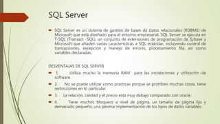 SQL Server
 SQL Server es un sistema de gestión de bases de datos relacionales (RDBMS) de
Microsoft que está diseñado para el entorno empresarial. SQL Server se ejecuta en
T-SQL (Transact -SQL), un conjunto de extensiones de programación de Sybase y
Microsoft que añaden varias características a SQL estándar, incluyendo control de
transacciones, excepción y manejo de errores, procesamiento fila, así como
variables declaradas.
DESVENTAJAS DE SQL SERVER
 1. Utiliza mucho la memoria RAM para las instalaciones y utilización de
software.
 2. No se puede utilizar como practicas porque se prohíben muchas cosas, tiene
restricciones en lo particular.
 3. La relación, calidad y el precio esta muy debajo comparado con oracle.
 4. Tiene muchos bloqueos a nivel de página, un tamaño de página fijo y
demasiado pequeño, una pésima implementación de los tipos de datos variables.
 