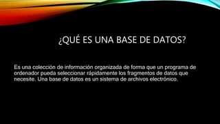 ¿QUÉ ES UNA BASE DE DATOS?
Es una colección de información organizada de forma que un programa de
ordenador pueda seleccionar rápidamente los fragmentos de datos que
necesite. Una base de datos es un sistema de archivos electrónico.
 