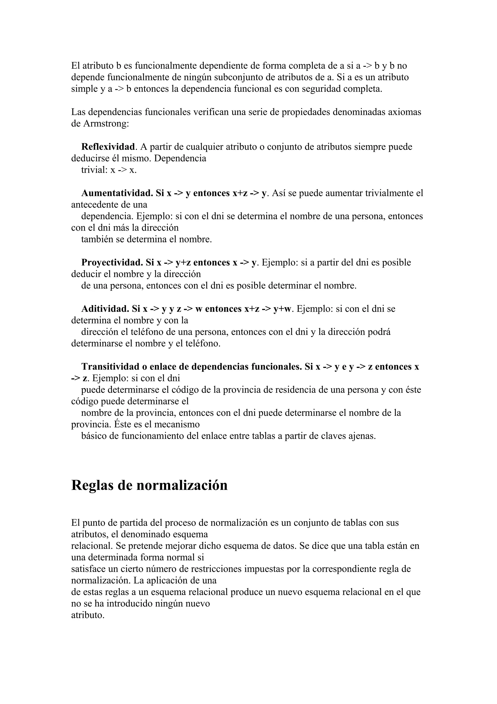 El atributo b es funcionalmente dependiente de forma completa de a si a -> b y b no
depende funcionalmente de ningún subconjunto de atributos de a. Si a es un atributo
simple y a -> b entonces la dependencia funcional es con seguridad completa.
Las dependencias funcionales verifican una serie de propiedades denominadas axiomas
de Armstrong:
Reflexividad. A partir de cualquier atributo o conjunto de atributos siempre puede
deducirse él mismo. Dependencia
trivial: x -> x.
Aumentatividad. Si x -> y entonces x+z -> y. Así se puede aumentar trivialmente el
antecedente de una
dependencia. Ejemplo: si con el dni se determina el nombre de una persona, entonces
con el dni más la dirección
también se determina el nombre.
Proyectividad. Si x -> y+z entonces x -> y. Ejemplo: si a partir del dni es posible
deducir el nombre y la dirección
de una persona, entonces con el dni es posible determinar el nombre.
Aditividad. Si x -> y y z -> w entonces x+z -> y+w. Ejemplo: si con el dni se
determina el nombre y con la
dirección el teléfono de una persona, entonces con el dni y la dirección podrá
determinarse el nombre y el teléfono.
Transitividad o enlace de dependencias funcionales. Si x -> y e y -> z entonces x
-> z. Ejemplo: si con el dni
puede determinarse el código de la provincia de residencia de una persona y con éste
código puede determinarse el
nombre de la provincia, entonces con el dni puede determinarse el nombre de la
provincia. Éste es el mecanismo
básico de funcionamiento del enlace entre tablas a partir de claves ajenas.
Reglas de normalización
El punto de partida del proceso de normalización es un conjunto de tablas con sus
atributos, el denominado esquema
relacional. Se pretende mejorar dicho esquema de datos. Se dice que una tabla están en
una determinada forma normal si
satisface un cierto número de restricciones impuestas por la correspondiente regla de
normalización. La aplicación de una
de estas reglas a un esquema relacional produce un nuevo esquema relacional en el que
no se ha introducido ningún nuevo
atributo.
 