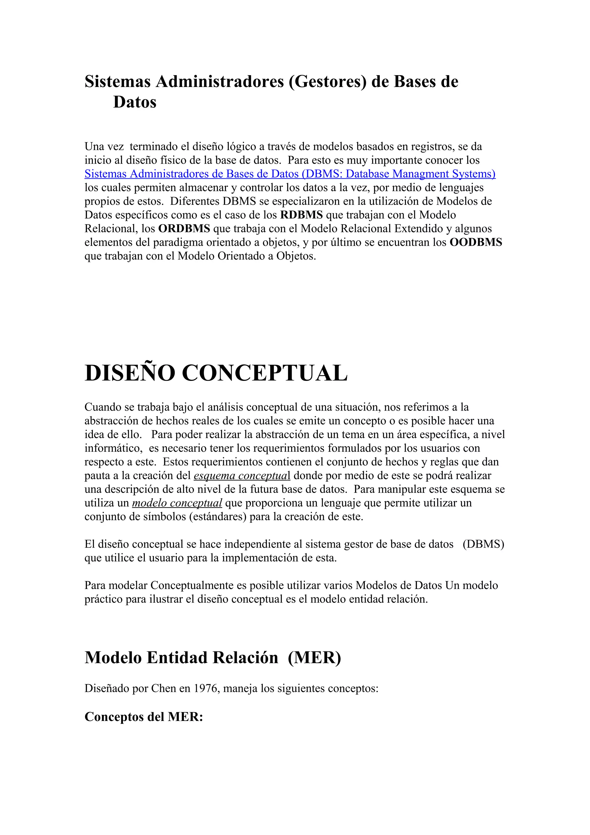 Sistemas Administradores (Gestores) de Bases de
Datos
Una vez terminado el diseño lógico a través de modelos basados en registros, se da
inicio al diseño físico de la base de datos. Para esto es muy importante conocer los
Sistemas Administradores de Bases de Datos (DBMS: Database Managment Systems)
los cuales permiten almacenar y controlar los datos a la vez, por medio de lenguajes
propios de estos. Diferentes DBMS se especializaron en la utilización de Modelos de
Datos específicos como es el caso de los RDBMS que trabajan con el Modelo
Relacional, los ORDBMS que trabaja con el Modelo Relacional Extendido y algunos
elementos del paradigma orientado a objetos, y por último se encuentran los OODBMS
que trabajan con el Modelo Orientado a Objetos.
DISEÑO CONCEPTUAL
Cuando se trabaja bajo el análisis conceptual de una situación, nos referimos a la
abstracción de hechos reales de los cuales se emite un concepto o es posible hacer una
idea de ello. Para poder realizar la abstracción de un tema en un área específica, a nivel
informático, es necesario tener los requerimientos formulados por los usuarios con
respecto a este. Estos requerimientos contienen el conjunto de hechos y reglas que dan
pauta a la creación del esquema conceptual donde por medio de este se podrá realizar
una descripción de alto nivel de la futura base de datos. Para manipular este esquema se
utiliza un modelo conceptual que proporciona un lenguaje que permite utilizar un
conjunto de símbolos (estándares) para la creación de este.
El diseño conceptual se hace independiente al sistema gestor de base de datos (DBMS)
que utilice el usuario para la implementación de esta.
Para modelar Conceptualmente es posible utilizar varios Modelos de Datos Un modelo
práctico para ilustrar el diseño conceptual es el modelo entidad relación.
Modelo Entidad Relación (MER)
Diseñado por Chen en 1976, maneja los siguientes conceptos:
Conceptos del MER:
 