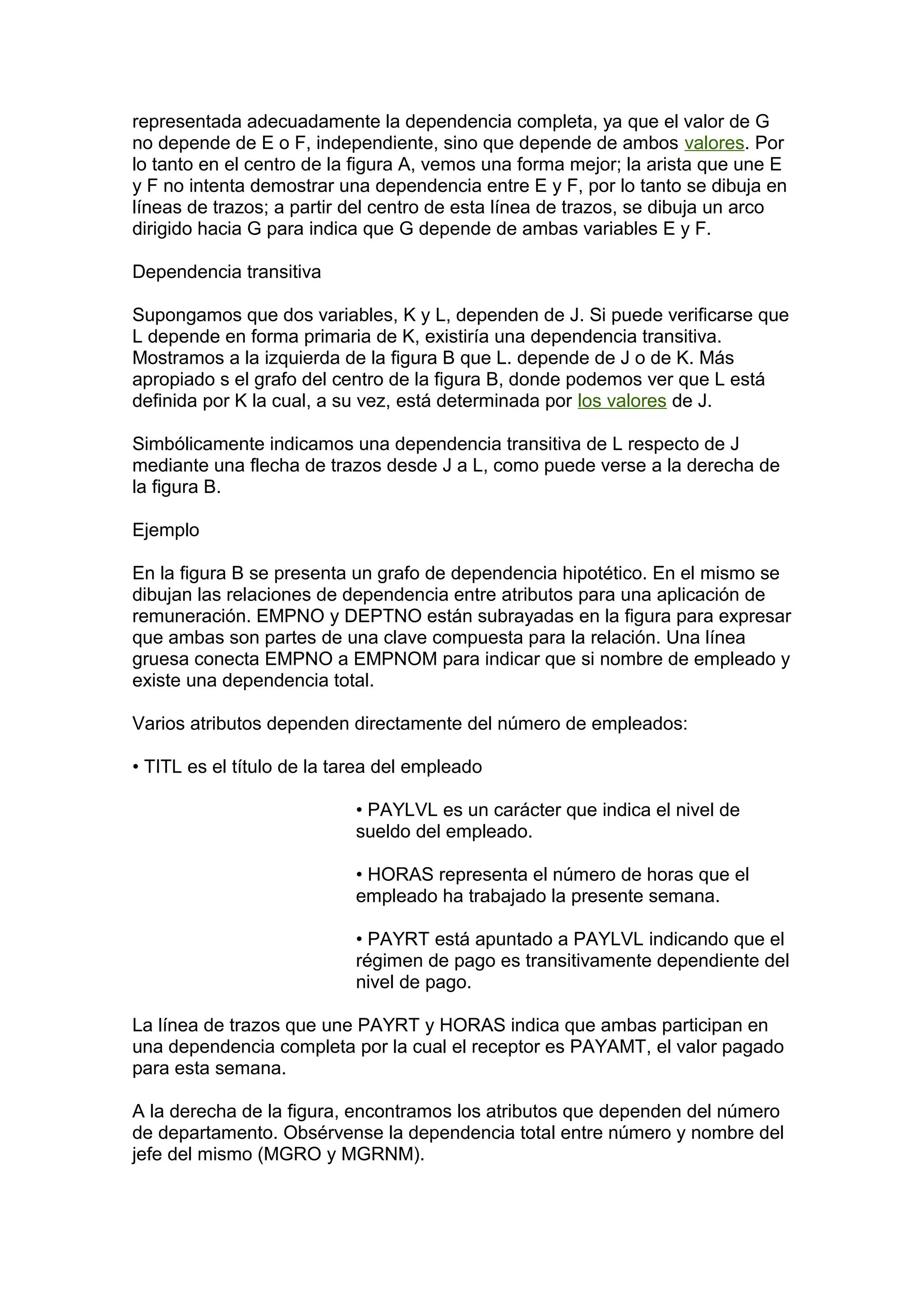 representada adecuadamente la dependencia completa, ya que el valor de G
no depende de E o F, independiente, sino que depende de ambos valores. Por
lo tanto en el centro de la figura A, vemos una forma mejor; la arista que une E
y F no intenta demostrar una dependencia entre E y F, por lo tanto se dibuja en
líneas de trazos; a partir del centro de esta línea de trazos, se dibuja un arco
dirigido hacia G para indica que G depende de ambas variables E y F.
Dependencia transitiva
Supongamos que dos variables, K y L, dependen de J. Si puede verificarse que
L depende en forma primaria de K, existiría una dependencia transitiva.
Mostramos a la izquierda de la figura B que L. depende de J o de K. Más
apropiado s el grafo del centro de la figura B, donde podemos ver que L está
definida por K la cual, a su vez, está determinada por los valores de J.
Simbólicamente indicamos una dependencia transitiva de L respecto de J
mediante una flecha de trazos desde J a L, como puede verse a la derecha de
la figura B.
Ejemplo
En la figura B se presenta un grafo de dependencia hipotético. En el mismo se
dibujan las relaciones de dependencia entre atributos para una aplicación de
remuneración. EMPNO y DEPTNO están subrayadas en la figura para expresar
que ambas son partes de una clave compuesta para la relación. Una línea
gruesa conecta EMPNO a EMPNOM para indicar que si nombre de empleado y
existe una dependencia total.
Varios atributos dependen directamente del número de empleados:
• TITL es el título de la tarea del empleado
• PAYLVL es un carácter que indica el nivel de
sueldo del empleado.
• HORAS representa el número de horas que el
empleado ha trabajado la presente semana.
• PAYRT está apuntado a PAYLVL indicando que el
régimen de pago es transitivamente dependiente del
nivel de pago.
La línea de trazos que une PAYRT y HORAS indica que ambas participan en
una dependencia completa por la cual el receptor es PAYAMT, el valor pagado
para esta semana.
A la derecha de la figura, encontramos los atributos que dependen del número
de departamento. Obsérvense la dependencia total entre número y nombre del
jefe del mismo (MGRO y MGRNM).
 