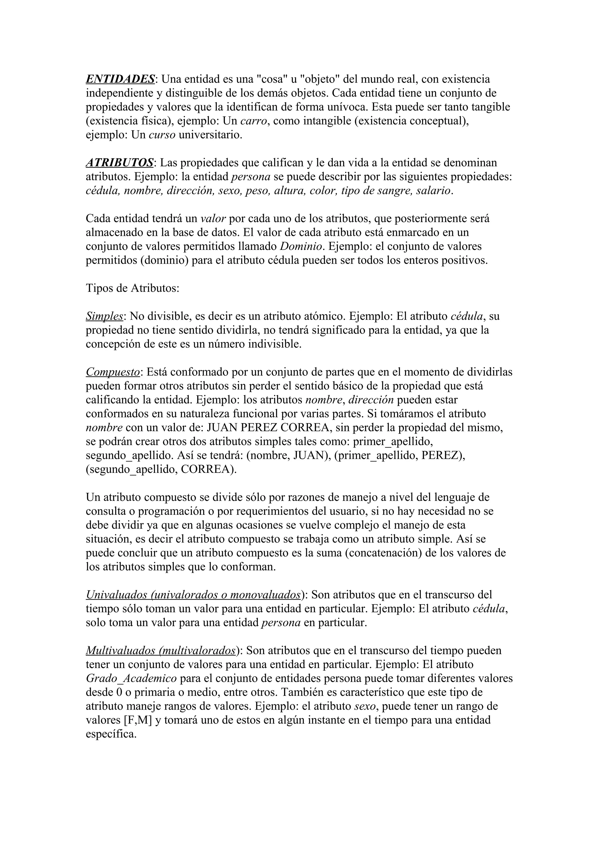 ENTIDADES: Una entidad es una "cosa" u "objeto" del mundo real, con existencia
independiente y distinguible de los demás objetos. Cada entidad tiene un conjunto de
propiedades y valores que la identifican de forma unívoca. Esta puede ser tanto tangible
(existencia física), ejemplo: Un carro, como intangible (existencia conceptual),
ejemplo: Un curso universitario.
ATRIBUTOS: Las propiedades que califican y le dan vida a la entidad se denominan
atributos. Ejemplo: la entidad persona se puede describir por las siguientes propiedades:
cédula, nombre, dirección, sexo, peso, altura, color, tipo de sangre, salario.
Cada entidad tendrá un valor por cada uno de los atributos, que posteriormente será
almacenado en la base de datos. El valor de cada atributo está enmarcado en un
conjunto de valores permitidos llamado Dominio. Ejemplo: el conjunto de valores
permitidos (dominio) para el atributo cédula pueden ser todos los enteros positivos.
Tipos de Atributos:
Simples: No divisible, es decir es un atributo atómico. Ejemplo: El atributo cédula, su
propiedad no tiene sentido dividirla, no tendrá significado para la entidad, ya que la
concepción de este es un número indivisible.
Compuesto: Está conformado por un conjunto de partes que en el momento de dividirlas
pueden formar otros atributos sin perder el sentido básico de la propiedad que está
calificando la entidad. Ejemplo: los atributos nombre, dirección pueden estar
conformados en su naturaleza funcional por varias partes. Si tomáramos el atributo
nombre con un valor de: JUAN PEREZ CORREA, sin perder la propiedad del mismo,
se podrán crear otros dos atributos simples tales como: primer_apellido,
segundo_apellido. Así se tendrá: (nombre, JUAN), (primer_apellido, PEREZ),
(segundo_apellido, CORREA).
Un atributo compuesto se divide sólo por razones de manejo a nivel del lenguaje de
consulta o programación o por requerimientos del usuario, si no hay necesidad no se
debe dividir ya que en algunas ocasiones se vuelve complejo el manejo de esta
situación, es decir el atributo compuesto se trabaja como un atributo simple. Así se
puede concluir que un atributo compuesto es la suma (concatenación) de los valores de
los atributos simples que lo conforman.
Univaluados (univalorados o monovaluados): Son atributos que en el transcurso del
tiempo sólo toman un valor para una entidad en particular. Ejemplo: El atributo cédula,
solo toma un valor para una entidad persona en particular.
Multivaluados (multivalorados): Son atributos que en el transcurso del tiempo pueden
tener un conjunto de valores para una entidad en particular. Ejemplo: El atributo
Grado_Academico para el conjunto de entidades persona puede tomar diferentes valores
desde 0 o primaria o medio, entre otros. También es característico que este tipo de
atributo maneje rangos de valores. Ejemplo: el atributo sexo, puede tener un rango de
valores [F,M] y tomará uno de estos en algún instante en el tiempo para una entidad
específica.
 