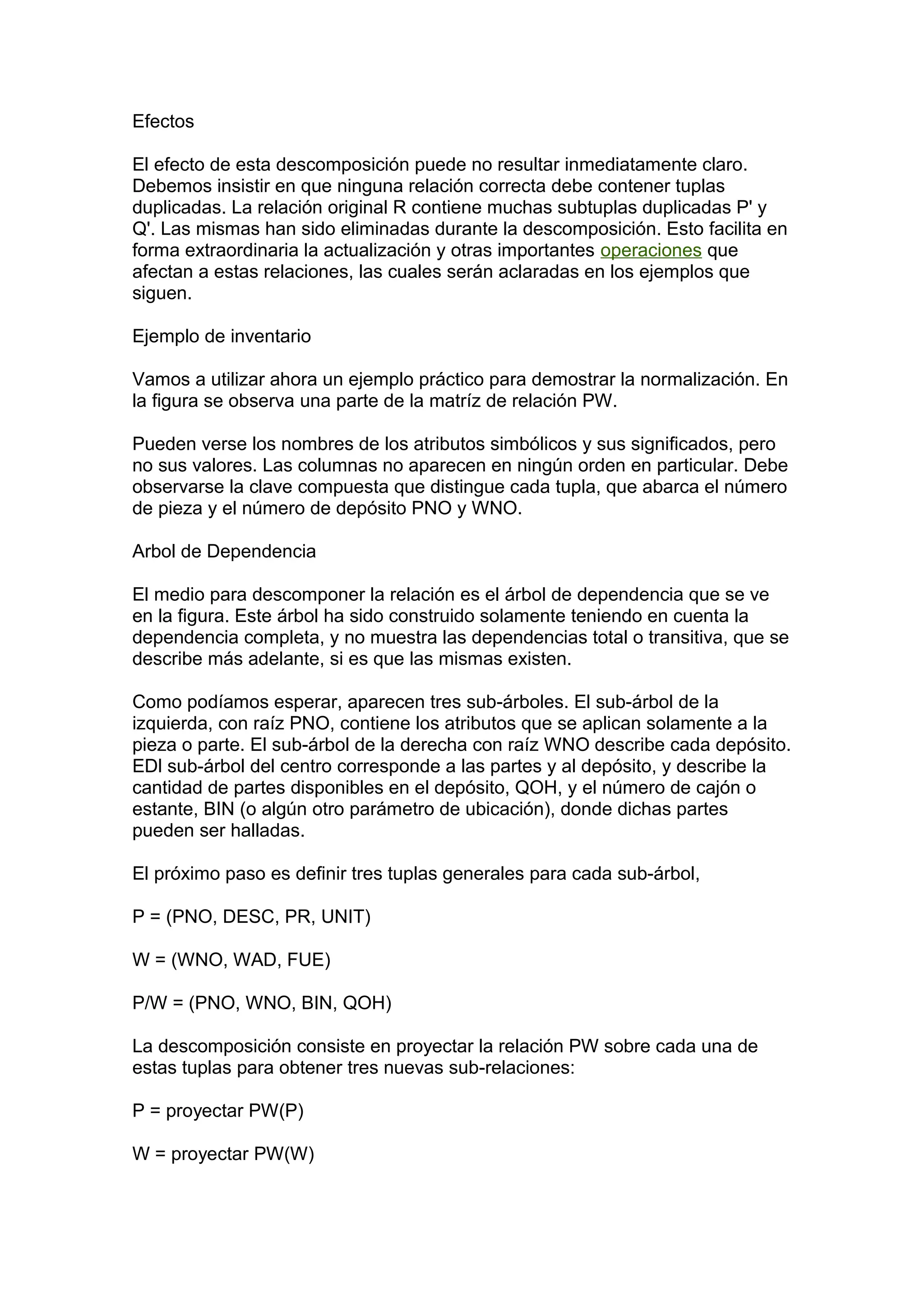 Efectos
El efecto de esta descomposición puede no resultar inmediatamente claro.
Debemos insistir en que ninguna relación correcta debe contener tuplas
duplicadas. La relación original R contiene muchas subtuplas duplicadas P' y
Q'. Las mismas han sido eliminadas durante la descomposición. Esto facilita en
forma extraordinaria la actualización y otras importantes operaciones que
afectan a estas relaciones, las cuales serán aclaradas en los ejemplos que
siguen.
Ejemplo de inventario
Vamos a utilizar ahora un ejemplo práctico para demostrar la normalización. En
la figura se observa una parte de la matríz de relación PW.
Pueden verse los nombres de los atributos simbólicos y sus significados, pero
no sus valores. Las columnas no aparecen en ningún orden en particular. Debe
observarse la clave compuesta que distingue cada tupla, que abarca el número
de pieza y el número de depósito PNO y WNO.
Arbol de Dependencia
El medio para descomponer la relación es el árbol de dependencia que se ve
en la figura. Este árbol ha sido construido solamente teniendo en cuenta la
dependencia completa, y no muestra las dependencias total o transitiva, que se
describe más adelante, si es que las mismas existen.
Como podíamos esperar, aparecen tres sub-árboles. El sub-árbol de la
izquierda, con raíz PNO, contiene los atributos que se aplican solamente a la
pieza o parte. El sub-árbol de la derecha con raíz WNO describe cada depósito.
EDl sub-árbol del centro corresponde a las partes y al depósito, y describe la
cantidad de partes disponibles en el depósito, QOH, y el número de cajón o
estante, BIN (o algún otro parámetro de ubicación), donde dichas partes
pueden ser halladas.
El próximo paso es definir tres tuplas generales para cada sub-árbol,
P = (PNO, DESC, PR, UNIT)
W = (WNO, WAD, FUE)
P/W = (PNO, WNO, BIN, QOH)
La descomposición consiste en proyectar la relación PW sobre cada una de
estas tuplas para obtener tres nuevas sub-relaciones:
P = proyectar PW(P)
W = proyectar PW(W)
 