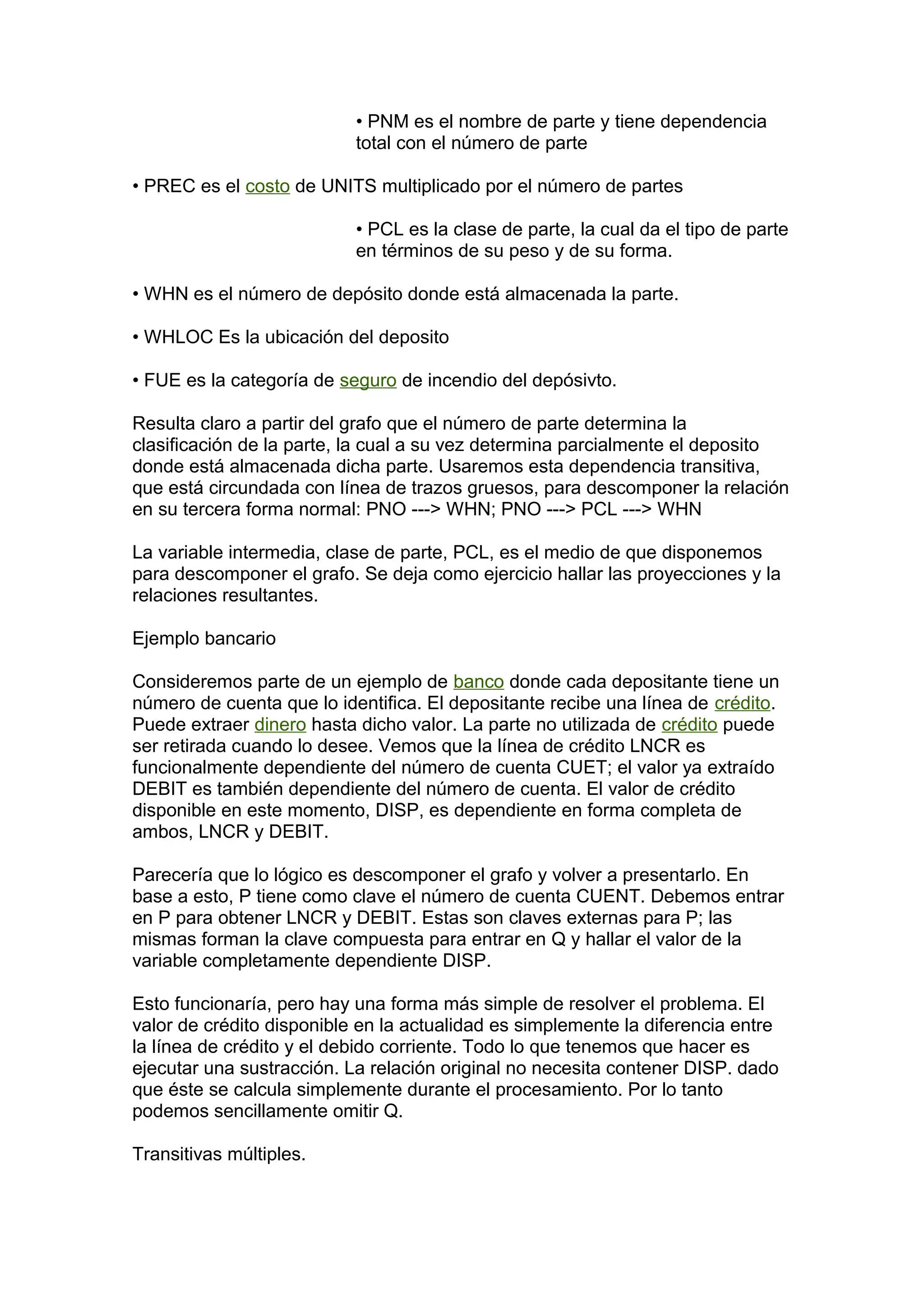 • PNM es el nombre de parte y tiene dependencia
total con el número de parte
• PREC es el costo de UNITS multiplicado por el número de partes
• PCL es la clase de parte, la cual da el tipo de parte
en términos de su peso y de su forma.
• WHN es el número de depósito donde está almacenada la parte.
• WHLOC Es la ubicación del deposito
• FUE es la categoría de seguro de incendio del depósivto.
Resulta claro a partir del grafo que el número de parte determina la
clasificación de la parte, la cual a su vez determina parcialmente el deposito
donde está almacenada dicha parte. Usaremos esta dependencia transitiva,
que está circundada con línea de trazos gruesos, para descomponer la relación
en su tercera forma normal: PNO ---> WHN; PNO ---> PCL ---> WHN
La variable intermedia, clase de parte, PCL, es el medio de que disponemos
para descomponer el grafo. Se deja como ejercicio hallar las proyecciones y la
relaciones resultantes.
Ejemplo bancario
Consideremos parte de un ejemplo de banco donde cada depositante tiene un
número de cuenta que lo identifica. El depositante recibe una línea de crédito.
Puede extraer dinero hasta dicho valor. La parte no utilizada de crédito puede
ser retirada cuando lo desee. Vemos que la línea de crédito LNCR es
funcionalmente dependiente del número de cuenta CUET; el valor ya extraído
DEBIT es también dependiente del número de cuenta. El valor de crédito
disponible en este momento, DISP, es dependiente en forma completa de
ambos, LNCR y DEBIT.
Parecería que lo lógico es descomponer el grafo y volver a presentarlo. En
base a esto, P tiene como clave el número de cuenta CUENT. Debemos entrar
en P para obtener LNCR y DEBIT. Estas son claves externas para P; las
mismas forman la clave compuesta para entrar en Q y hallar el valor de la
variable completamente dependiente DISP.
Esto funcionaría, pero hay una forma más simple de resolver el problema. El
valor de crédito disponible en la actualidad es simplemente la diferencia entre
la línea de crédito y el debido corriente. Todo lo que tenemos que hacer es
ejecutar una sustracción. La relación original no necesita contener DISP. dado
que éste se calcula simplemente durante el procesamiento. Por lo tanto
podemos sencillamente omitir Q.
Transitivas múltiples.
 