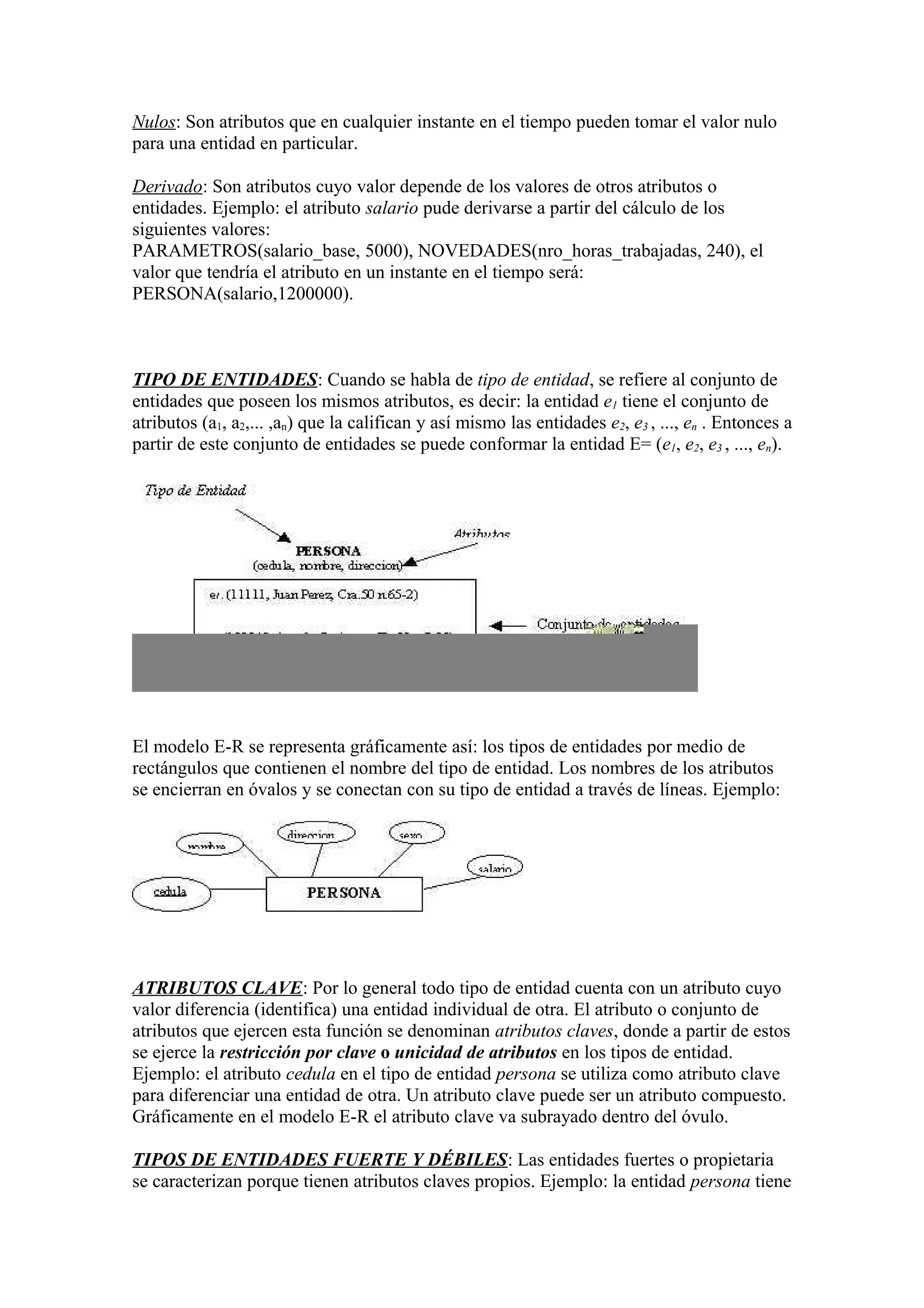 Nulos: Son atributos que en cualquier instante en el tiempo pueden tomar el valor nulo
para una entidad en particular.
Derivado: Son atributos cuyo valor depende de los valores de otros atributos o
entidades. Ejemplo: el atributo salario pude derivarse a partir del cálculo de los
siguientes valores:
PARAMETROS(salario_base, 5000), NOVEDADES(nro_horas_trabajadas, 240), el
valor que tendría el atributo en un instante en el tiempo será:
PERSONA(salario,1200000).
TIPO DE ENTIDADES: Cuando se habla de tipo de entidad, se refiere al conjunto de
entidades que poseen los mismos atributos, es decir: la entidad e1 tiene el conjunto de
atributos (a1, a2,... ,an) que la califican y así mismo las entidades e2, e3 , ..., en . Entonces a
partir de este conjunto de entidades se puede conformar la entidad E= (e1, e2, e3 , ..., en).
El modelo E-R se representa gráficamente así: los tipos de entidades por medio de
rectángulos que contienen el nombre del tipo de entidad. Los nombres de los atributos
se encierran en óvalos y se conectan con su tipo de entidad a través de líneas. Ejemplo:
ATRIBUTOS CLAVE: Por lo general todo tipo de entidad cuenta con un atributo cuyo
valor diferencia (identifica) una entidad individual de otra. El atributo o conjunto de
atributos que ejercen esta función se denominan atributos claves, donde a partir de estos
se ejerce la restricción por clave o unicidad de atributos en los tipos de entidad.
Ejemplo: el atributo cedula en el tipo de entidad persona se utiliza como atributo clave
para diferenciar una entidad de otra. Un atributo clave puede ser un atributo compuesto.
Gráficamente en el modelo E-R el atributo clave va subrayado dentro del óvulo.
TIPOS DE ENTIDADES FUERTE Y DÉBILES: Las entidades fuertes o propietaria
se caracterizan porque tienen atributos claves propios. Ejemplo: la entidad persona tiene
 