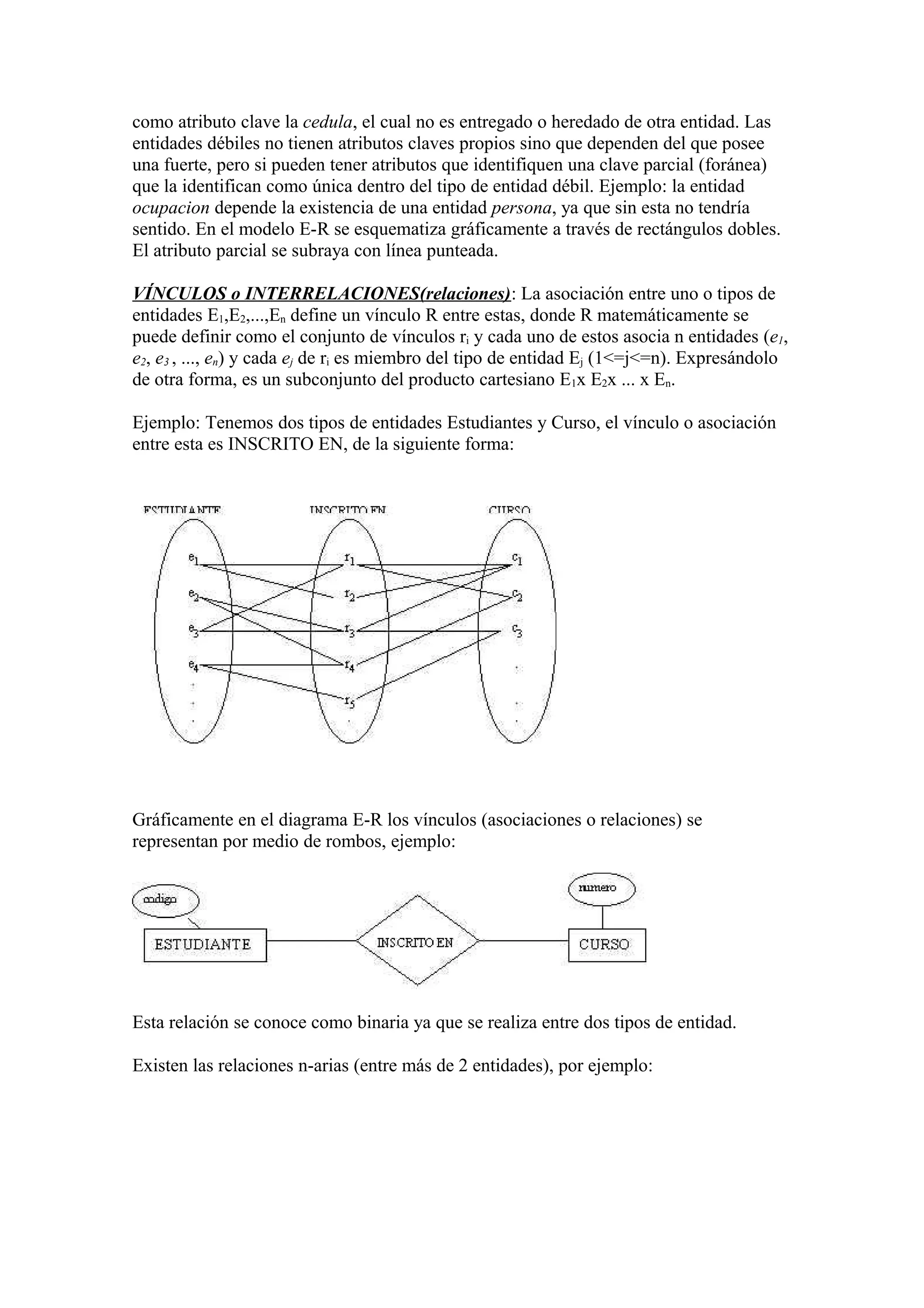 como atributo clave la cedula, el cual no es entregado o heredado de otra entidad. Las
entidades débiles no tienen atributos claves propios sino que dependen del que posee
una fuerte, pero si pueden tener atributos que identifiquen una clave parcial (foránea)
que la identifican como única dentro del tipo de entidad débil. Ejemplo: la entidad
ocupacion depende la existencia de una entidad persona, ya que sin esta no tendría
sentido. En el modelo E-R se esquematiza gráficamente a través de rectángulos dobles.
El atributo parcial se subraya con línea punteada.
VÍNCULOS o INTERRELACIONES(relaciones): La asociación entre uno o tipos de
entidades E1,E2,...,En define un vínculo R entre estas, donde R matemáticamente se
puede definir como el conjunto de vínculos ri y cada uno de estos asocia n entidades (e1,
e2, e3 , ..., en) y cada ej de ri es miembro del tipo de entidad Ej (1<=j<=n). Expresándolo
de otra forma, es un subconjunto del producto cartesiano E1x E2x ... x En.
Ejemplo: Tenemos dos tipos de entidades Estudiantes y Curso, el vínculo o asociación
entre esta es INSCRITO EN, de la siguiente forma:
Gráficamente en el diagrama E-R los vínculos (asociaciones o relaciones) se
representan por medio de rombos, ejemplo:
Esta relación se conoce como binaria ya que se realiza entre dos tipos de entidad.
Existen las relaciones n-arias (entre más de 2 entidades), por ejemplo:
 