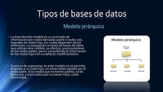 • La base de este modelo es un acomodo de
información por nodos llamados padre o nodos raíz,
seguidos de nodos hijo, los cuales dependen de los
anteriores. La navegación a través de bases de datos
que utilizan este modelo, se efectúa, posicionándose
en los nodos padre, para ir consultando la información
en los nodos hijo o en su defecto modificándolos.
• Como es de suponerse, en este modelo no se permite
el acceso a un nodo hijo, sin antes haber pasado por el
nodo padre. A los nodos que no tienen padres, se les
llama raíz y a los nodos que no tienen hijos, suele
llama hojas.
Modelo jerárquico
Tipos de bases de datos
 