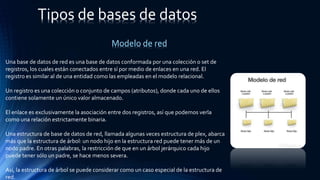 Tipos de bases de datos
Una base de datos de red es una base de datos conformada por una colección o set de
registros, los cuales están conectados entre sí por medio de enlaces en una red. El
registro es similar al de una entidad como las empleadas en el modelo relacional.
Un registro es una colección o conjunto de campos (atributos), donde cada uno de ellos
contiene solamente un único valor almacenado.
El enlace es exclusivamente la asociación entre dos registros, así que podemos verla
como una relación estrictamente binaria.
Una estructura de base de datos de red, llamada algunas veces estructura de plex, abarca
más que la estructura de árbol: un nodo hijo en la estructura red puede tener más de un
nodo padre. En otras palabras, la restricción de que en un árbol jerárquico cada hijo
puede tener sólo un padre, se hace menos severa.
Así, la estructura de árbol se puede considerar como un caso especial de la estructura de
red.
Modelo de red
 