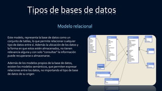 Tipos de bases de datos
Modelo relacional
Este modelo, representa la base de datos como un
conjunto de tablas, lo que permite relacionar cualquier
tipo de datos entre sí.Además la ubicación de los datos y
la forma en que estos estén almacenados, no tienen
relevancia alguna y con solo “consultas” la información
puede recuperarse o almacenarse.
Además de los modelos propios de la base de datos,
existen los modelos semánticos, que permiten expresar
relaciones entre los datos, no importando el tipo de base
de datos de su origen
 