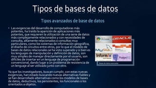• Las exigencias del desarrollo de computadoras más
potentes, ha traído la aparición de aplicaciones más
potentes, que requieren la utilización de una serie de datos
más complejamente relacionados y con necesidades de
consulta, altamente relacionados o consultas muy
particulares, como los sistemas de información geográfica,
el diseño de circuitos entre otros, por lo que el modelo de
bases de datos relacionales se ha visto superado y si bien es
los lenguajes de manipulación y definición de datos, son
muy simples de manejar directamente por el usuario, son
difíciles de insertar en un lenguaje de programación
convencional, dando lugar a un problema de resistencia de
un lenguaje al ser utilizado junto con otro.
Ya que los investigadores, buscan cumplir, con estas nuevas
exigencias, han estado buscando nuevas alternativas fiables y
se han desarrollado alternativas como los modelos de bases
de datos, deductivos, los persistentes, los funcionales o los
orientados a objetos.
Tipos de bases de datos
Tipos avanzados de base de datos
Bases de datos avanzadas
 