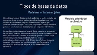 Tipos de bases de datos
Modelo orientado a objetos
Él modelo de base de datos orientado a objetos, se centra en tratar los
problemas desde un punto realista, y modelando cada uno de ellos
como si se tratase de un conjunto de elementos u objetos que
interrelacionan entre sí para solucionar un problema como si fueran las
partes de una maquinaria más compleja que sus partes individuales.
Desde el punto de vista de una base de datos, los datos se almacenan
de una forma parecida al sistema relacional, de manera que existirá una
tabla por cada clase o subclase de nuestro esquema. Quizás la única
diferencia sustancial es que cada objeto tiene asignado
automáticamente un número (OID- Object Identifier) que sirve para
poder ser referenciado por los objetos de los que forma parte. El
concepto de OID sustituye, en parte, al de clave en el sistema
relacional.
 