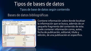 Contiene información sobre donde localizar
la información que se busca, además de un
pequeño fragmento del contenido de esta.
Suele contener información como, autor,
fecha de publicación, editorial, título y
edición, de una publicación en específico.
Tipos de bases de datos
Tipos de base de datos según contenido
Bases de datos bibliográficas
 
