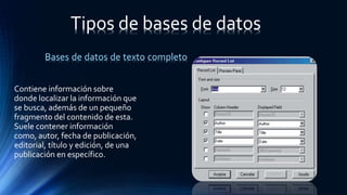 Bases de datos de texto completo
Contiene información sobre
donde localizar la información que
se busca, además de un pequeño
fragmento del contenido de esta.
Suele contener información
como, autor, fecha de publicación,
editorial, título y edición, de una
publicación en específico.
Tipos de bases de datos
 