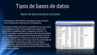 • Almacenan información completa de las fuentes,
como ediciones enteras de enciclopedias.
Una base de datos de texto completo es una que está
presentada en línea. Se pueden buscar términos
específicos, palabras clave, materias y fechas. La
diferencia entre una base de datos de texto completo
y una regular es que la primera tiene la opción de ver
el texto completo, en línea o en otro sitio de la base
de datos. El uso más común que se le da a este tipo de
base de datos es para los campus de escuelas y
universidades, pero también las hay para otros usos.
La de información de patentes de los Estados Unidos
es de gran utilidad.
Tipos de bases de datos
Bases de datos de texto completo
 