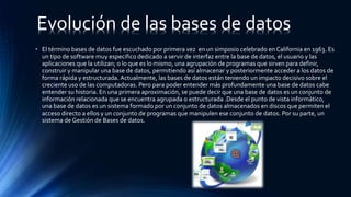 • El término bases de datos fue escuchado por primera vez en un simposio celebrado en California en 1963. Es
un tipo de software muy especifico dedicado a servir de interfaz entre la base de datos, el usuario y las
aplicaciones que la utilizan; o lo que es lo mismo, una agrupación de programas que sirven para definir,
construir y manipular una base de datos, permitiendo así almacenar y posteriormente acceder a los datos de
forma rápida y estructurada. Actualmente, las bases de datos están teniendo un impacto decisivo sobre el
creciente uso de las computadoras. Pero para poder entender más profundamente una base de datos cabe
entender su historia. En una primera aproximación, se puede decir que una base de datos es un conjunto de
información relacionada que se encuentra agrupada o estructurada .Desde el punto de vista informático,
una base de datos es un sistema formado por un conjunto de datos almacenados en discos que permiten el
acceso directo a ellos y un conjunto de programas que manipulen ese conjunto de datos. Por su parte, un
sistema de Gestión de Bases de datos.
Evolución de las bases de datos
 