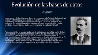 • Los orígenes de las bases de datos se remontan a laAntigüedad donde ya
existían bibliotecas y toda clase de registros.Además también se
utilizaban para recoger información sobre las cosechas y censos. Sin
embargo, su búsqueda era lenta y poco eficaz y no se contaba con la
ayuda de máquinas que pudiesen reemplazar el trabajo manual.
• Posteriormente, el uso de las bases de datos se desarrolló a partir de las
necesidades de almacenar grandes cantidades de información o datos.
Sobre todo, desde la aparición de las primeras computadoras, el
concepto de bases de datos ha estado siempre ligado a la informática .En
1884 Herman Hollerith creó la máquina automática de tarjetas
perforadas, siendo nombrado así el primer ingeniero estadístico de la
historia. En esta época, los censos se realizaban de forma manual.
Evolución de las bases de datos
Orígenes
 