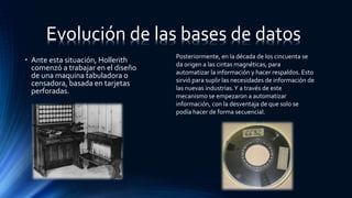 • Ante esta situación, Hollerith
comenzó a trabajar en el diseño
de una maquina tabuladora o
censadora, basada en tarjetas
perforadas.
Evolución de las bases de datos
Posteriormente, en la década de los cincuenta se
da origen a las cintas magnéticas, para
automatizar la información y hacer respaldos. Esto
sirvió para suplir las necesidades de información de
las nuevas industrias.Y a través de este
mecanismo se empezaron a automatizar
información, con la desventaja de que solo se
podía hacer de forma secuencial.
 