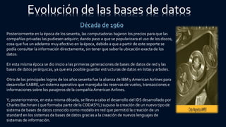 Evolución de las bases de datos
Década de 1960
Posteriormente en la época de los sesenta, las computadoras bajaron los precios para que las
compañías privadas las pudiesen adquirir; dando paso a que se popularizara el uso de los discos,
cosa que fue un adelanto muy efectivo en la época, debido a que a partir de este soporte se
podía consultar la información directamente, sin tener que saber la ubicación exacta de los
datos.
En esta misma época se dio inicio a las primeras generaciones de bases de datos de red y las
bases de datos jerárquicas, ya que era posible guardar estructuras de datos en listas y arboles.
Otro de los principales logros de los años sesenta fue la alianza de IBM y American Airlines para
desarrollar SABRE, un sistema operativo que manejaba las reservas de vuelos, transacciones e
informaciones sobre los pasajeros de la compañía American Airlines.
Y, posteriormente, en esta misma década, se llevo a cabo el desarrollo del IDS desarrollado por
Charles Bachman ( que formaba parte de la CODASYL) supuso la creación de un nuevo tipo de
sistema de bases de datos conocido como modelo en red que permitió la creación de un
standard en los sistemas de bases de datos gracias a la creación de nuevos lenguajes de
sistemas de información.
 
