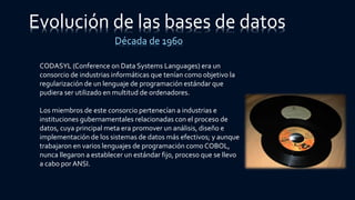 CODASYL (Conference on Data Systems Languages) era un
consorcio de industrias informáticas que tenían como objetivo la
regularización de un lenguaje de programación estándar que
pudiera ser utilizado en multitud de ordenadores.
Los miembros de este consorcio pertenecían a industrias e
instituciones gubernamentales relacionadas con el proceso de
datos, cuya principal meta era promover un análisis, diseño e
implementación de los sistemas de datos más efectivos; y aunque
trabajaron en varios lenguajes de programación como COBOL,
nunca llegaron a establecer un estándar fijo, proceso que se llevo
a cabo por ANSI.
Evolución de las bases de datos
Década de 1960
 