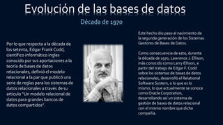 Evolución de las bases de datos
Década de 1970
Por lo que respecta a la década de
los setenta, Edgar Frank Codd,
científico informático ingles
conocido por sus aportaciones a la
teoría de bases de datos
relacionales, definió el modelo
relacional a la par que publicó una
serie de reglas para los sistemas de
datos relacionales a través de su
artículo “Un modelo relacional de
datos para grandes bancos de
datos compartidos”.
Este hecho dio paso al nacimiento de
la segunda generación de los Sistemas
Gestores de Bases de Datos.
Como consecuencia de esto, durante
la década de 1970, Lawrence J. Ellison,
más conocido como Larry Ellison, a
partir del trabajo de Edgar F. Codd
sobre los sistemas de bases de datos
relacionales, desarrolló el Relational
Software System, o lo que es lo
mismo, lo que actualmente se conoce
como Oracle Corporation,
desarrollando así un sistema de
gestión de bases de datos relacional
con el mismo nombre que dicha
compañía.
 